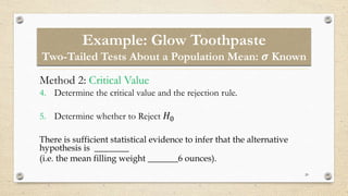 Example: Glow Toothpaste
Two-Tailed Tests About a Population Mean: 𝝈 Known
20
Method 2: Critical Value
4. Determine the critical value and the rejection rule.
5. Determine whether to Reject 𝐻0
There is sufficient statistical evidence to infer that the alternative
hypothesis is ________
(i.e. the mean filling weight _______6 ounces).
 