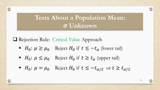 Tests About a Population Mean:
𝝈 Unknown
23
 Rejection Rule: Critical Value Approach
 𝐻0: 𝜇 ≥ 𝜇0 Reject 𝐻0 if 𝑡 ≤ −𝑡𝛼 (lower tail)
 𝐻0: 𝜇 ≤ 𝜇0 Reject 𝐻0 if 𝑡 ≥ 𝑡𝛼 (upper tail)
 𝐻0: 𝜇 = 𝜇0 Reject 𝐻0 if 𝑡 ≤ −𝑡𝛼/2 or 𝑡 ≥ 𝑡𝛼/2
 