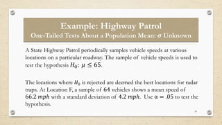 Example: Highway Patrol
One-Tailed Tests About a Population Mean: 𝝈 Unknown
24
A State Highway Patrol periodically samples vehicle speeds at various
locations on a particular roadway. The sample of vehicle speeds is used to
test the hypothesis 𝐻0: 𝜇 ≤ 65.
The locations where 𝐻0 is rejected are deemed the best locations for radar
traps. At Location F, a sample of 64 vehicles shows a mean speed of
66.2 𝑚𝑝ℎ with a standard deviation of 4.2 𝑚𝑝ℎ. Use α = .05 to test the
hypothesis.
 