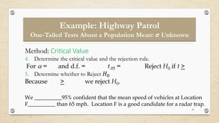 26
Method: Critical Value
4. Determine the critical value and the rejection rule.
For  = and d.f. = t.05 = Reject H0 if t >
5. Determine whether to Reject 𝐻0
Because > we reject H0.
We __________95% confident that the mean speed of vehicles at Location
F__________ than 65 mph. Location F is a good candidate for a radar trap.
Example: Highway Patrol
One-Tailed Tests About a Population Mean: 𝝈 Unknown
 