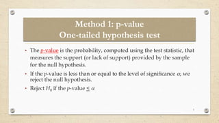 Method 1: p-value
One-tailed hypothesis test
• The p-value is the probability, computed using the test statistic, that
measures the support (or lack of support) provided by the sample
for the null hypothesis.
• If the p-value is less than or equal to the level of significance , we
reject the null hypothesis.
• Reject H0 if the p-value < 
3
 