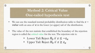 Method 2: Critical Value
One-tailed hypothesis test
5
• We can use the standard normal probability distribution table to find the 𝑧 −
𝑣𝑎𝑙𝑢𝑒 with an area of 𝛼 in the lower (or upper) tail of the distribution.
• The value of the test statistic that established the boundary of the rejection
region is called the critical value for the test. The rejection rule is:
• Lower Tail: Reject 𝐻0 if 𝑧 ≤ −𝑧𝛼
• Upper Tail: Reject 𝐻0 if 𝑧 ≥ 𝑧𝛼
 
