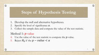 Steps of Hypothesis Testing
8
1. Develop the null and alternative hypotheses.
2. Specify the level of significance 𝛼.
3. Collect the sample data and compute the value of the test statistic.
Method 1: 𝑝-value
4. Use the value of the test statistic to compute the 𝑝-value.
5. Reject 𝐻0 if the 𝑝 − 𝑣𝑎𝑙𝑢𝑒 < 𝛼
 