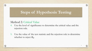 Steps of Hypothesis Testing
9
Method 2: Critical Value
4. Use the level of significance to determine the critical value and the
rejection rule.
5. Use the value of the test statistic and the rejection rule to determine
whether to reject 𝐻0.
 