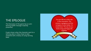 THE EPILOGUE
The final piece of the game has an anti-
tanning health message implicitly
presented.
It gets shown when the character went to a
tanning salon or they chose to date
someone with a history of using tanning
beds.
 