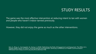 STUDY RESULTS
The game was the most effective intervention at reducing intent to tan with women
and people who haven’t indoor tanned previously.
However, they did not enjoy the game as much as the other interventions.
Kim, S., Zhou, C., Carcioppolo, N., Ewing, C. (2018). Rethinking the Role of Engagement and Enjoyment: The Effect of a
Digital Health Game on Indoor Tanning Attitude and Intention. Kentucky Conference on Health Communication.
Retrieved from https://comm.uky.edu/kchc/abstract/768.
 