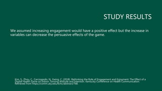 STUDY RESULTS
We assumed increasing engagement would have a positive effect but the increase in
variables can decrease the persuasive effects of the game.
Kim, S., Zhou, C., Carcioppolo, N., Ewing, C. (2018). Rethinking the Role of Engagement and Enjoyment: The Effect of a
Digital Health Game on Indoor Tanning Attitude and Intention. Kentucky Conference on Health Communication.
Retrieved from https://comm.uky.edu/kchc/abstract/768.
 