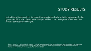 STUDY RESULTS
In traditional interventions, increased transportation leads to better outcomes. In the
game condition, the players were transported but it had a negative effect. We can’t
make a conclusion on this yet.
Kim, S., Zhou, C., Carcioppolo, N., Ewing, C. (2018). Rethinking the Role of Engagement and Enjoyment: The Effect of a
Digital Health Game on Indoor Tanning Attitude and Intention. Kentucky Conference on Health Communication.
Retrieved from https://comm.uky.edu/kchc/abstract/768.
 