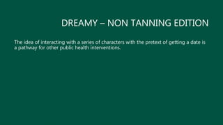 DREAMY – NON TANNING EDITION
The idea of interacting with a series of characters with the pretext of getting a date is
a pathway for other public health interventions.
 