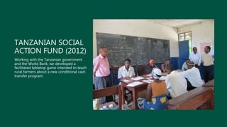 TANZANIAN SOCIAL
ACTION FUND (2012)
Working with the Tanzanian government
and the World Bank, we developed a
facilitated tabletop game intended to teach
rural farmers about a new conditional cash
transfer program.
 