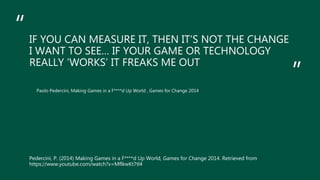 “
”
IF YOU CAN MEASURE IT, THEN IT’S NOT THE CHANGE
I WANT TO SEE… IF YOUR GAME OR TECHNOLOGY
REALLY ‘WORKS’ IT FREAKS ME OUT
Paolo Pedercini, Making Games in a F****d Up World , Games for Change 2014
Pedercini, P. (2014) Making Games in a F****d Up World, Games for Change 2014. Retrieved from
https://www.youtube.com/watch?v=MflkwKt7tl4
 