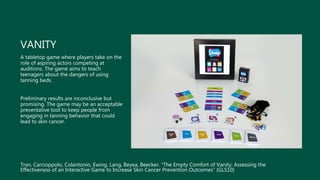 VANITY
A tabletop game where players take on the
role of aspiring actors competing at
auditions. The game aims to teach
teenagers about the dangers of using
tanning beds.
Preliminary results are inconclusive but
promising. The game may be an acceptable
preventative tool to keep people from
engaging in tanning behavior that could
lead to skin cancer.
Tran, Carcioppolo, Colantonio, Ewing, Lang, Beyea, Beecker. “The Empty Comfort of Vanity: Assessing the
Effectiveness of an Interactive Game to Increase Skin Cancer Prevention Outcomes” (GLS10)
 