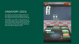 UNSAVORY (2015)
You play as a minimum wage worker in a
fast casual restaurant preparing burritos.
Your goal is to survive a month on the job.
Eventually, your work is interrupted by an
oncoming sneeze. If you sneeze, your boss
knows you’re sick and sends you home. If
you miss too much work, you’re fired and
won’t be able to pay your bills.
 
