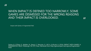 “
”
WHEN IMPACT IS DEFINED TOO NARROWLY, SOME
GAMES ARE DISMISSED FOR THE WRONG REASONS
AND THEIR IMPACT IS OVERLOOKED.
Impact with Games: A Fragmented Field
Stokes, B., O’Shea, G., Walden, N., Nasso, F., Mariutto, G., Hill, A., & Burak, A. (2016). IMPACT WITH GAMES: A
FRAGMENTED FIELD. Pittsburgh, PA: ETC Press. Retrieved from http://gameimpact.net/reports/fragmented-
field/
 