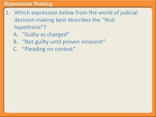 1. Which expression below from the world of judicial 
decision-making best describes the “Null-hypothesis”? 
A. “Guilty as charged” 
B. “Not guilty until proven innocent” 
C. “Pleading no contest” 
 