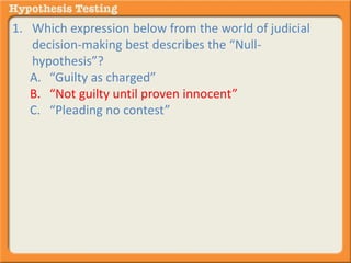 1. Which expression below from the world of judicial 
decision-making best describes the “Null-hypothesis”? 
A. “Guilty as charged” 
B. “Not guilty until proven innocent” 
C. “Pleading no contest” 
 