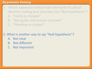 1. Which expression below from the world of judicial 
decision-making best describes the “Null-hypothesis”? 
A. “Guilty as charged” 
B. “Not guilty until proven innocent” 
C. “Pleading no contest” 
2. What is another way to say “Null-hypothesis”? 
A. Not clear 
B. Not different 
C. Not important 
 