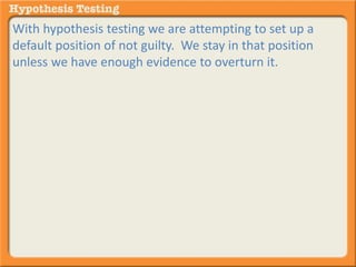 With hypothesis testing we are attempting to set up a 
default position of not guilty. We stay in that position 
unless we have enough evidence to overturn it. 
 