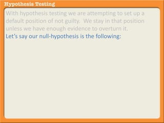 With hypothesis testing we are attempting to set up a 
default position of not guilty. We stay in that position 
unless we have enough evidence to overturn it. 
Let’s say our null-hypothesis is the following: 
 