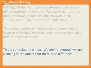 With hypothesis testing we are attempting to set up a 
default position of not guilty. We stay in that position 
unless we have enough evidence to overturn it. 
Let’s say our null-hypothesis is the following: 
There is no difference in IQ between children who are 
exposed to classical music between the ages of 0 and 3 
and those who were not. 
This is our default position. We are not neutral, we are 
claiming at the outset that there is no difference. 
 
