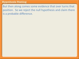 But then along comes some evidence that over turns that 
position. So we reject the null hypothesis and claim there 
is a probable difference. 
 
