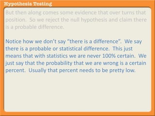 But then along comes some evidence that over turns that 
position. So we reject the null hypothesis and claim there 
is a probable difference. 
Notice how we don’t say “there is a difference”. We say 
there is a probable or statistical difference. This just 
means that with statistics we are never 100% certain. We 
just say that the probability that we are wrong is a certain 
percent. Usually that percent needs to be pretty low. 
 