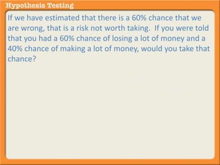 If we have estimated that there is a 60% chance that we 
are wrong, that is a risk not worth taking. If you were told 
that you had a 60% chance of losing a lot of money and a 
40% chance of making a lot of money, would you take that 
chance? 
Probably not. But if you were told that you had only a 5% 
chance of losing a lot of money and a 95% of earning a lot, 
that might be a chance you would be willing to take. The 
same holds true with hypothesis testing. 
 