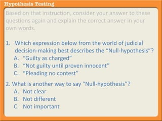 Based on that instruction, consider your answer to these 
questions again and explain the correct answer in your 
own words. 
1. Which expression below from the world of judicial 
decision-making best describes the “Null-hypothesis”? 
A. “Guilty as charged” 
B. “Not guilty until proven innocent” 
C. “Pleading no contest” 
2. What is another way to say “Null-hypothesis”? 
A. Not clear 
B. Not different 
C. Not important 
 