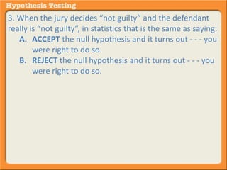 3. When the jury decides “not guilty” and the defendant 
really is “not guilty”, in statistics that is the same as saying: 
A. ACCEPT the null hypothesis and it turns out - - - you 
were right to do so. 
B. REJECT the null hypothesis and it turns out - - - you 
were right to do so. 
 