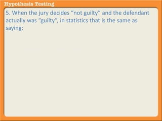 5. When the jury decides “not guilty” and the defendant 
actually was “guilty”, in statistics that is the same as 
saying: 
A. ACCEPT the null hypothesis and it turns out - - - you 
were wrong to do so. 
B. REJECT the null hypothesis and it turns out - - - you 
were wrong to do so. 
 