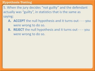 5. When the jury decides “not guilty” and the defendant 
actually was “guilty”, in statistics that is the same as 
saying: 
A. ACCEPT the null hypothesis and it turns out - - - you 
were wrong to do so. 
B. REJECT the null hypothesis and it turns out - - - you 
were wrong to do so. 
 