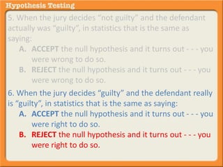 5. When the jury decides “not guilty” and the defendant 
actually was “guilty”, in statistics that is the same as 
saying: 
A. ACCEPT the null hypothesis and it turns out - - - you 
were wrong to do so. 
B. REJECT the null hypothesis and it turns out - - - you 
were wrong to do so. 
6. When the jury decides “guilty” and the defendant really 
is “guilty”, in statistics that is the same as saying: 
A. ACCEPT the null hypothesis and it turns out - - - you 
were right to do so. 
B. REJECT the null hypothesis and it turns out - - - you 
were right to do so. 
 