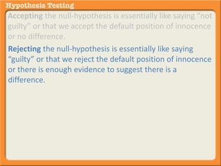 Accepting the null-hypothesis is essentially like saying “not 
guilty” or that we accept the default position of innocence 
or no difference. 
Rejecting the null-hypothesis is essentially like saying 
“guilty” or that we reject the default position of innocence 
or there is enough evidence to suggest there is a 
difference. 
 