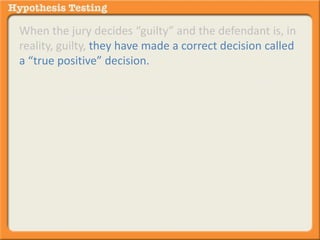 When the jury decides “guilty” and the defendant is, in 
reality, guilty, they have made a correct decision called 
a “true positive” decision. 
It is true because the guilty (positive) decision aligns 
with the guilty (positive) reality. 
 