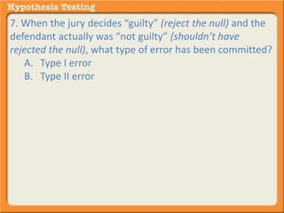 7. When the jury decides “guilty” (reject the null) and the 
defendant actually was “not guilty” (shouldn’t have 
rejected the null), what type of error has been committed? 
A. Type I error 
B. Type II error 
 