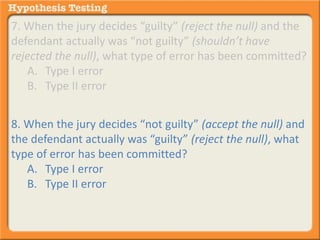 7. When the jury decides “guilty” (reject the null) and the 
defendant actually was “not guilty” (shouldn’t have 
rejected the null), what type of error has been committed? 
A. Type I error 
B. Type II error 
8. When the jury decides “not guilty” (accept the null) and 
the defendant actually was “guilty” (reject the null), what 
type of error has been committed? 
A. Type I error 
B. Type II error 
 