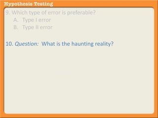 9. Which type of error is preferable? 
A. Type I error 
B. Type II error 
10. Question: What is the haunting reality? 
Answer: We actually never know for sure if we have 
committed a type I or II error. All we are doing is 
determining the probability that we . . . 
have committed an error. 
are correct in our hypothesis. 
 