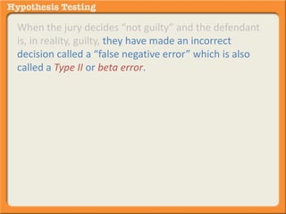 When the jury decides “not guilty” and the defendant 
is, in reality, guilty, they have made an incorrect 
decision called a “false negative error” which is also 
called a Type II or beta error. 
 