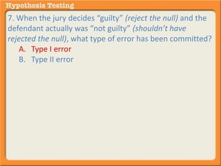 7. When the jury decides “guilty” (reject the null) and the 
defendant actually was “not guilty” (shouldn’t have 
rejected the null), what type of error has been committed? 
A. Type I error 
B. Type II error 
 