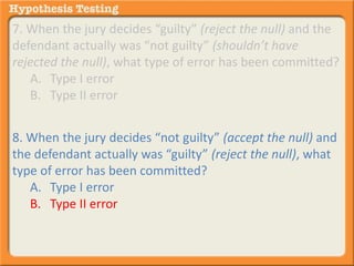 7. When the jury decides “guilty” (reject the null) and the 
defendant actually was “not guilty” (shouldn’t have 
rejected the null), what type of error has been committed? 
A. Type I error 
B. Type II error 
8. When the jury decides “not guilty” (accept the null) and 
the defendant actually was “guilty” (reject the null), what 
type of error has been committed? 
A. Type I error 
B. Type II error 
 