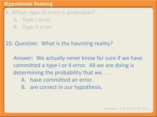 9. Which type of error is preferable? 
A. Type I error 
B. Type II error 
10. Question: What is the haunting reality? 
Answer: We actually never know for sure if we have 
committed a type I or II error. All we are doing is 
determining the probability that we . . . 
A. have committed an error. 
B. are correct in our hypothesis. 
Answers: 7-A, 8-B, 9-B, 10-A 
 