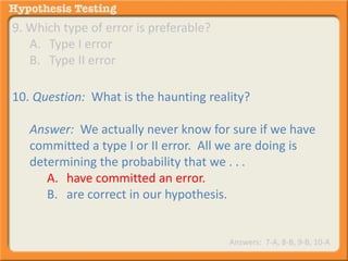 9. Which type of error is preferable? 
A. Type I error 
B. Type II error 
10. Question: What is the haunting reality? 
Answer: We actually never know for sure if we have 
committed a type I or II error. All we are doing is 
determining the probability that we . . . 
A. have committed an error. 
B. are correct in our hypothesis. 
Answers: 7-A, 8-B, 9-B, 10-A 
 