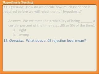 11. Question: How do we decide how much evidence is 
required before we will reject the null hypothesis? 
Answer: We estimate the probability of being ______ a 
certain percent of the time (e.g., .05 or 5% of the time). 
a. right 
b. wrong 
12. Question: What does a .05 rejection level mean? 
Answer: If we were to take the same small sample 100 
times from a population, we would be willing to 
_____________________ .05 or 5% of the time 
a. . . . take the chance of being wrong . . . 
b. . . . reject the null hypothesis . . . 
 