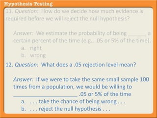 11. Question: How do we decide how much evidence is 
required before we will reject the null hypothesis? 
Answer: We estimate the probability of being ______ a 
certain percent of the time (e.g., .05 or 5% of the time). 
a. right 
b. wrong 
12. Question: What does a .05 rejection level mean? 
Answer: If we were to take the same small sample 100 
times from a population, we would be willing to 
_____________________ .05 or 5% of the time 
a. . . . take the chance of being wrong . . . 
b. . . . reject the null hypothesis . . . 
 