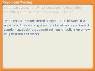 In statistics we generally ask ourselves, “What is the 
probability that we have made a Type I Error?” 
Type I errors are considered a bigger issue because if we 
are wrong, than we might waste a lot of money or impact 
people negatively (e.g., spend millions of dollars on a new 
drug that doesn’t work). 
 