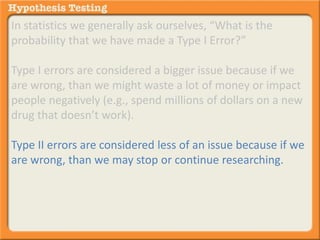 In statistics we generally ask ourselves, “What is the 
probability that we have made a Type I Error?” 
Type I errors are considered a bigger issue because if we 
are wrong, than we might waste a lot of money or impact 
people negatively (e.g., spend millions of dollars on a new 
drug that doesn’t work). 
Type II errors are considered less of an issue because if we 
are wrong, than we may stop or continue researching. 
 