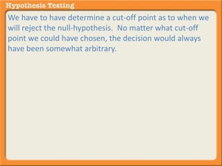 We have to have determine a cut-off point as to when we 
will reject the null-hypothesis. No matter what cut-off 
point we could have chosen, the decision would always 
have been somewhat arbitrary. 
 
