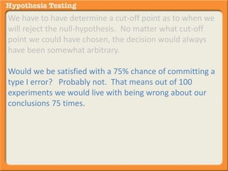 We have to have determine a cut-off point as to when we 
will reject the null-hypothesis. No matter what cut-off 
point we could have chosen, the decision would always 
have been somewhat arbitrary. 
Would we be satisfied with a 75% chance of committing a 
type I error? Probably not. That means out of 100 
experiments we would live with being wrong about our 
conclusions 75 times. 
 