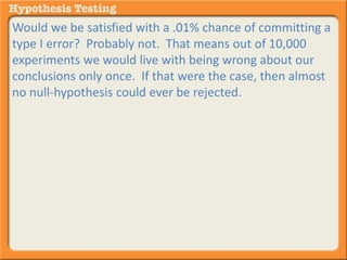 Would we be satisfied with a .01% chance of committing a 
type I error? Probably not. That means out of 10,000 
experiments we would live with being wrong about our 
conclusions only once. If that were the case, then almost 
no null-hypothesis could ever be rejected. 
 