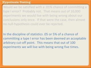 Would we be satisfied with a .01% chance of committing a 
type I error? Probably not. That means out of 10,000 
experiments we would live with being wrong about our 
conclusions only once. If that were the case, then almost 
no null-hypothesis could ever be rejected. 
In the discipline of statistics .05 or 5% of a chance of 
committing a type I error has been deemed an acceptable 
arbitrary cut-off point. This means that out of 100 
experiments we will live with being wrong five times. 
 